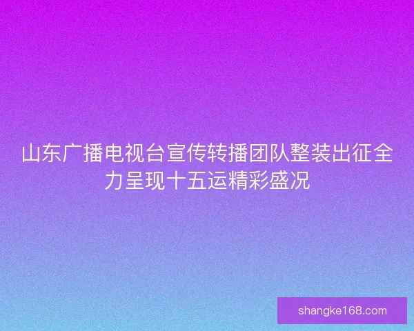 山东广播电视台宣传转播团队整装出征全力呈现十五运精彩盛况