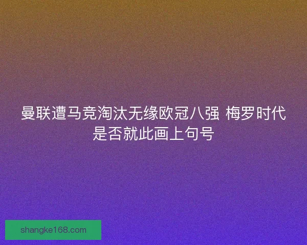 曼联遭马竞淘汰无缘欧冠八强 梅罗时代是否就此画上句号
