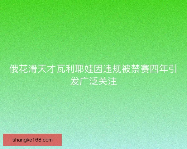 俄花滑天才瓦利耶娃因违规被禁赛四年引发广泛关注